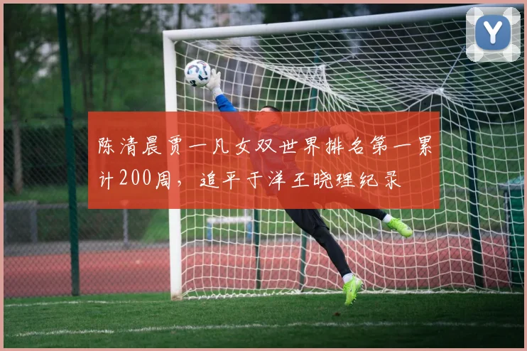 陈清晨贾一凡女双世界排名第一累计200周，追平于洋王晓理纪录