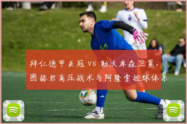 拜仁德甲丢冠 vs 勒沃库森卫冕,图赫尔高压战术与阿隆索控球体系对比